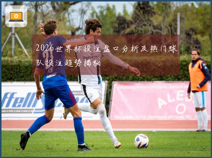 2026世界杯投注盘口分析及热门球队投注趋势揭秘